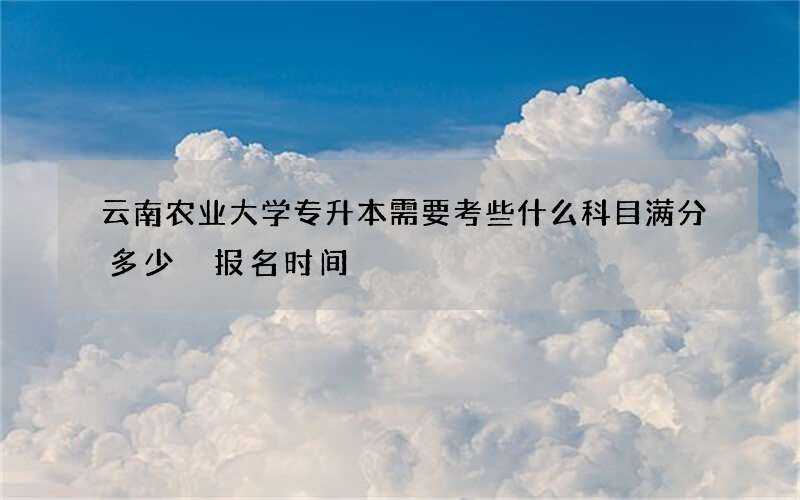 云南农业大学专升本需要考些什么科目满分多少 报名时间